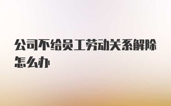 公司不给员工劳动关系解除怎么办