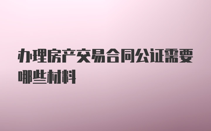 办理房产交易合同公证需要哪些材料