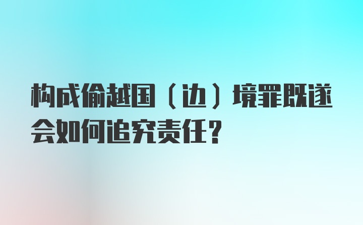 构成偷越国（边）境罪既遂会如何追究责任？