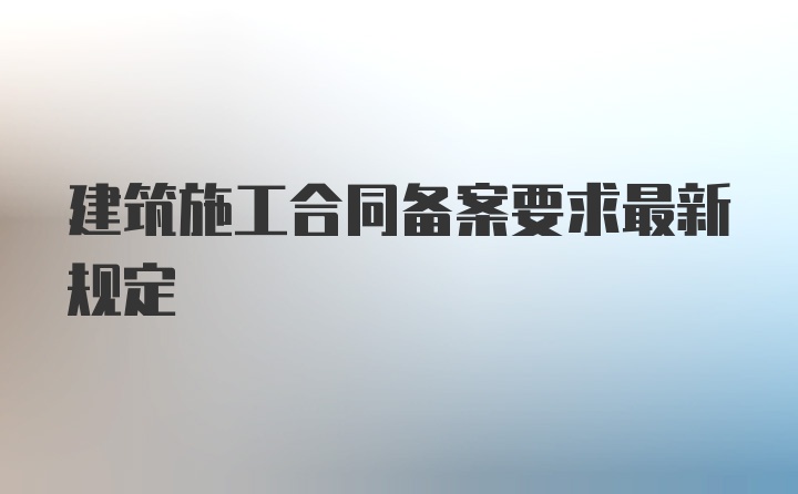 建筑施工合同备案要求最新规定