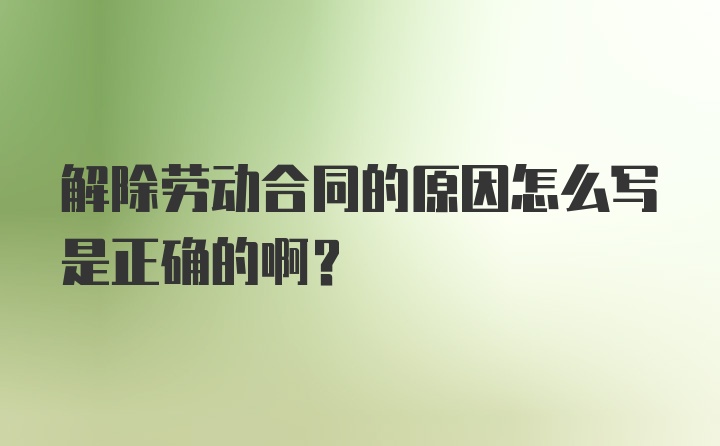 解除劳动合同的原因怎么写是正确的啊?