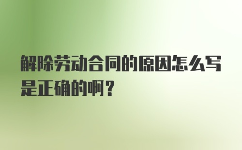 解除劳动合同的原因怎么写是正确的啊?