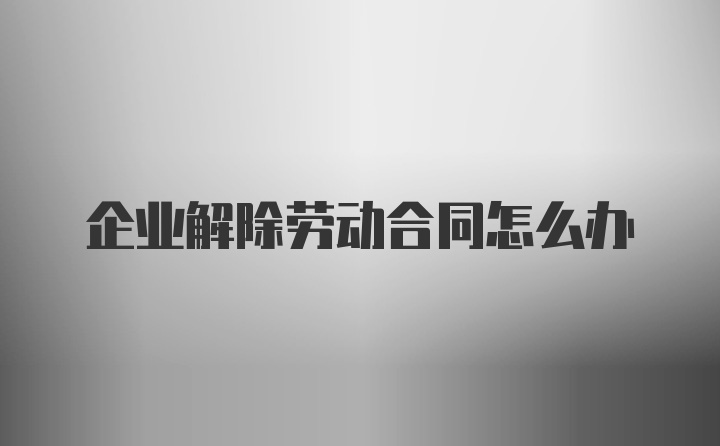 企业解除劳动合同怎么办