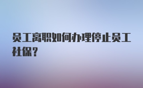 员工离职如何办理停止员工社保？