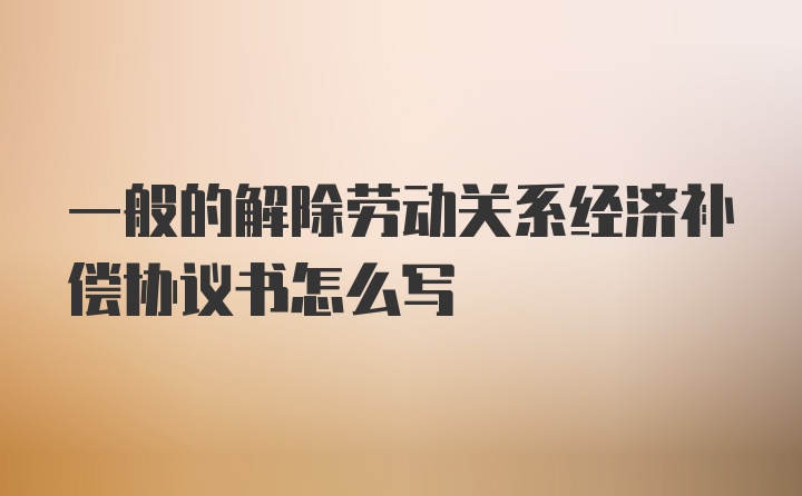 一般的解除劳动关系经济补偿协议书怎么写