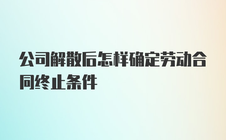 公司解散后怎样确定劳动合同终止条件