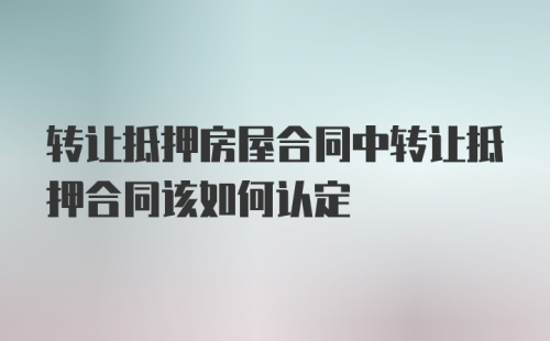 转让抵押房屋合同中转让抵押合同该如何认定