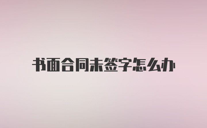 书面合同未签字怎么办