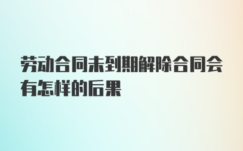 劳动合同未到期解除合同会有怎样的后果