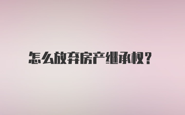 怎么放弃房产继承权？