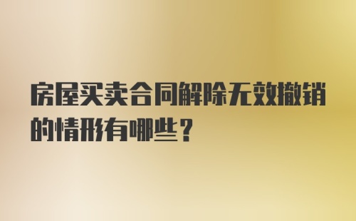 房屋买卖合同解除无效撤销的情形有哪些？