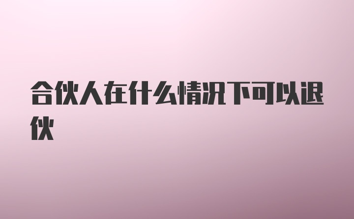 合伙人在什么情况下可以退伙