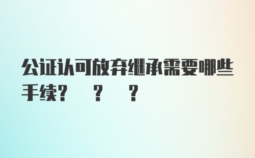 公证认可放弃继承需要哪些手续? ? ?