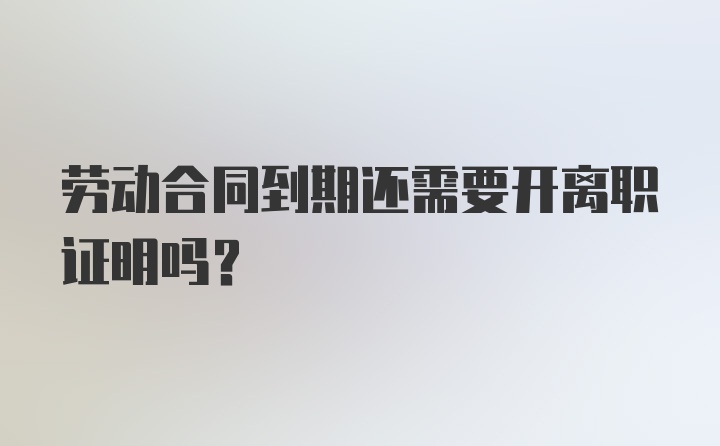 劳动合同到期还需要开离职证明吗？