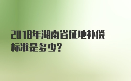 2018年湖南省征地补偿标准是多少?