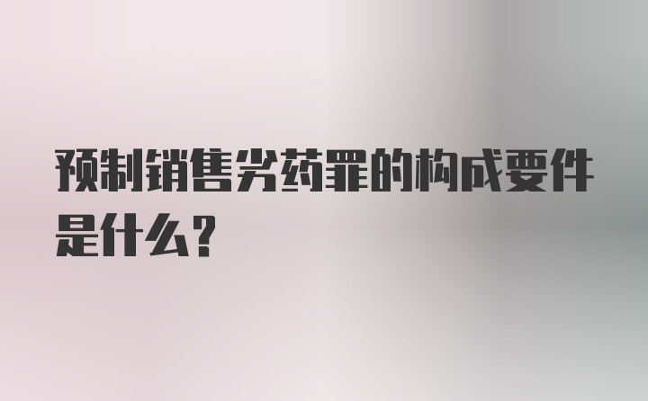 预制销售劣药罪的构成要件是什么？