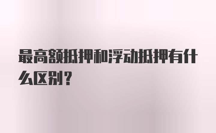 最高额抵押和浮动抵押有什么区别？