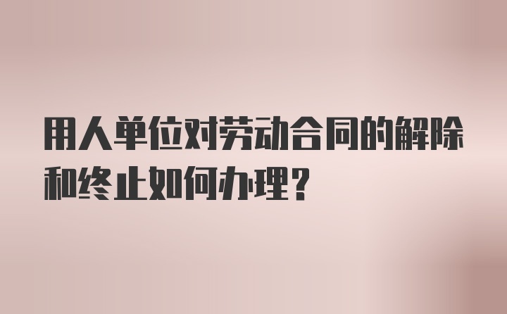 用人单位对劳动合同的解除和终止如何办理?