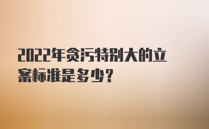 2022年贪污特别大的立案标准是多少？