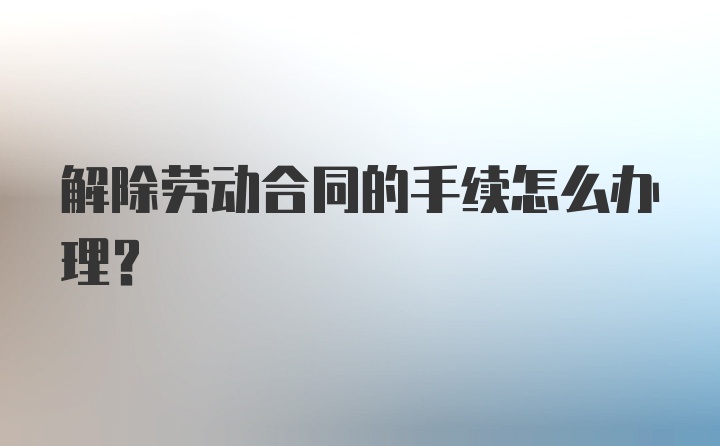 解除劳动合同的手续怎么办理？