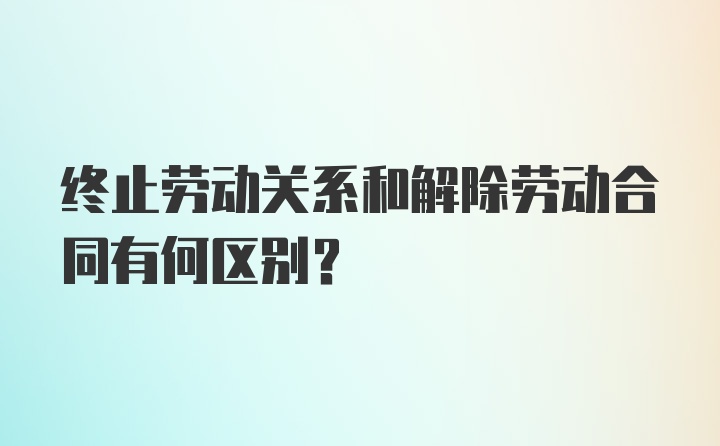 终止劳动关系和解除劳动合同有何区别？