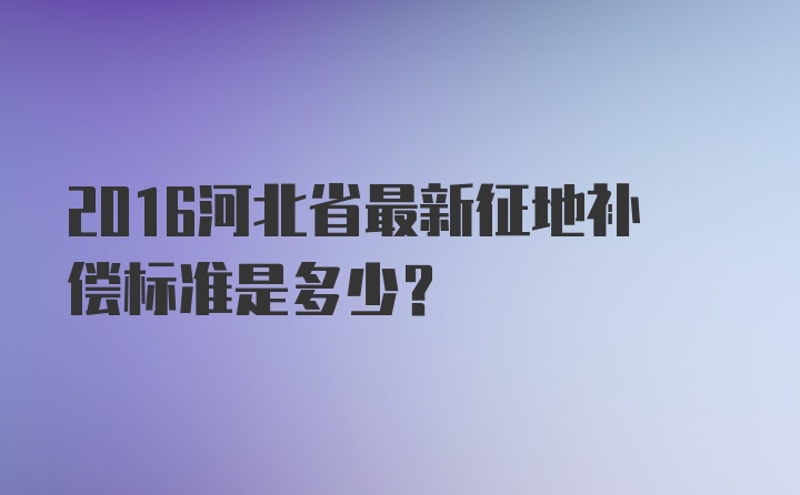 2016河北省最新征地补偿标准是多少？