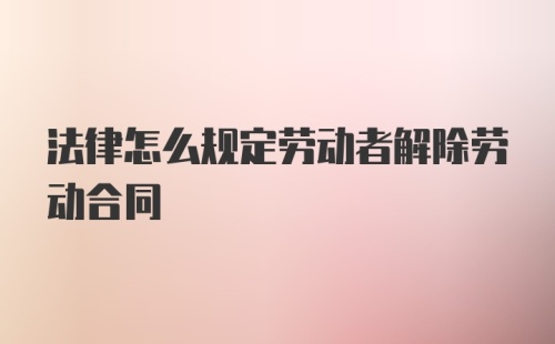 法律怎么规定劳动者解除劳动合同