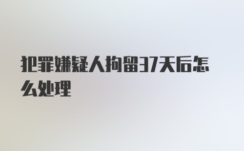 犯罪嫌疑人拘留37天后怎么处理