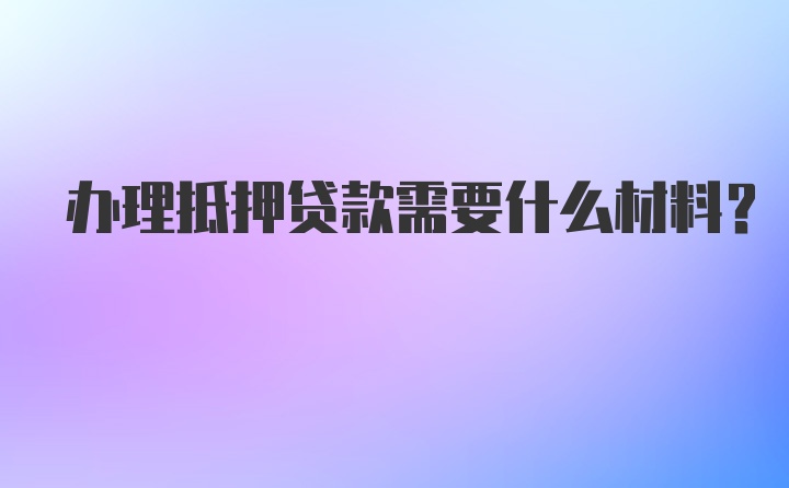 办理抵押贷款需要什么材料?