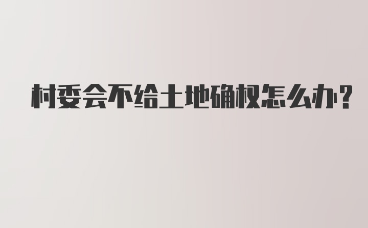 村委会不给土地确权怎么办?