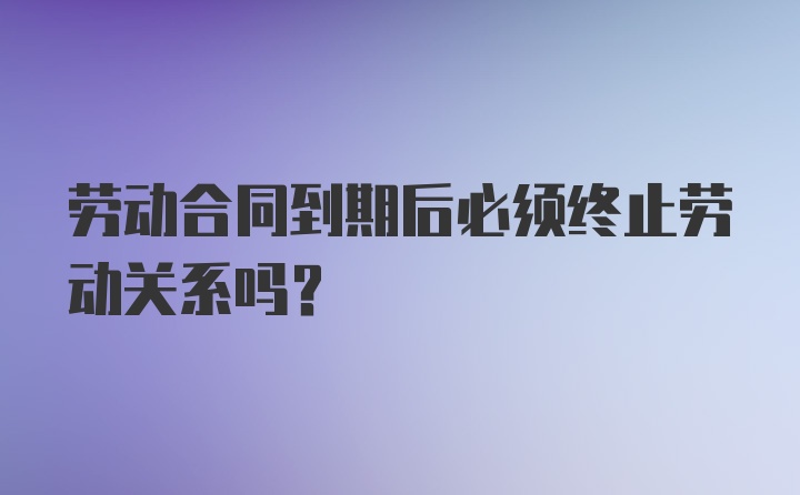 劳动合同到期后必须终止劳动关系吗？