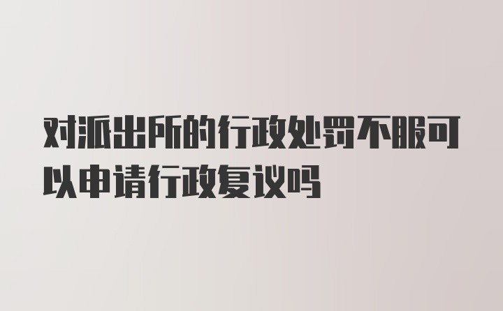 对派出所的行政处罚不服可以申请行政复议吗