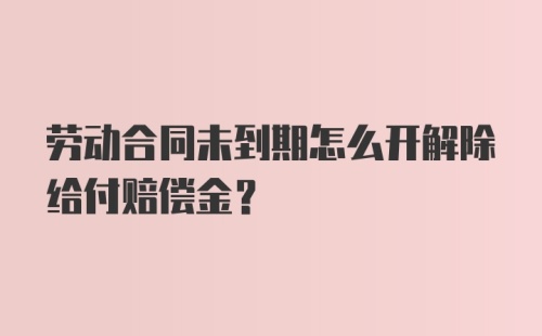 劳动合同未到期怎么开解除给付赔偿金？