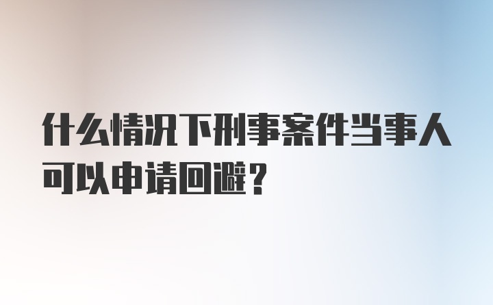 什么情况下刑事案件当事人可以申请回避？