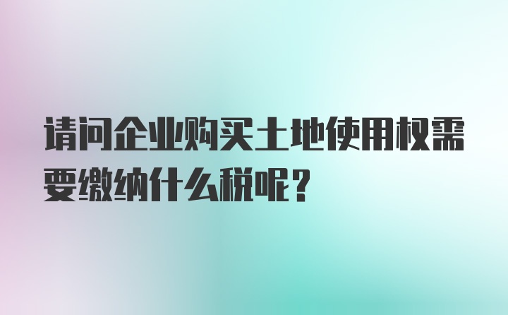 请问企业购买土地使用权需要缴纳什么税呢?