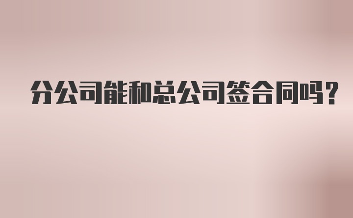 分公司能和总公司签合同吗？