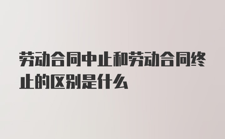 劳动合同中止和劳动合同终止的区别是什么