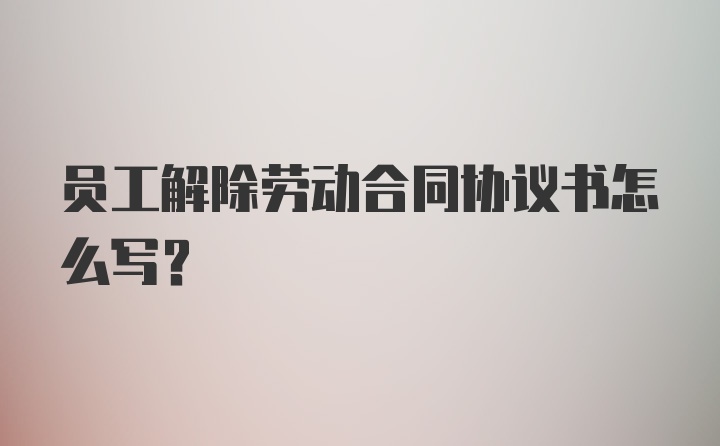 员工解除劳动合同协议书怎么写？