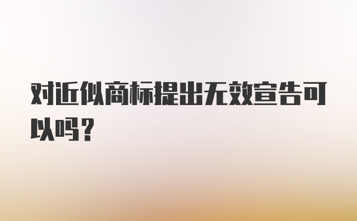 对近似商标提出无效宣告可以吗？