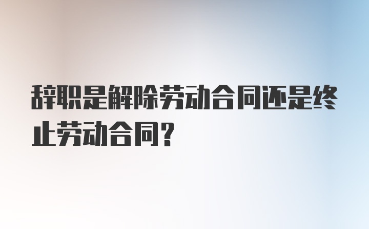 辞职是解除劳动合同还是终止劳动合同？