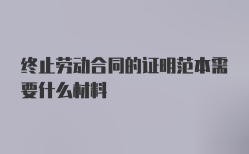 终止劳动合同的证明范本需要什么材料