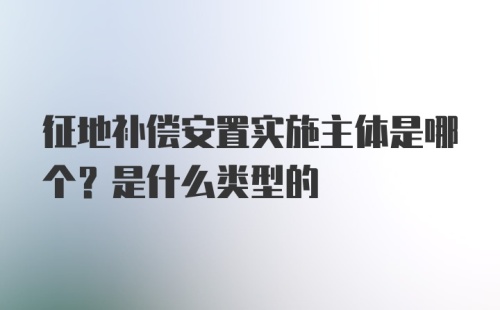 征地补偿安置实施主体是哪个？是什么类型的