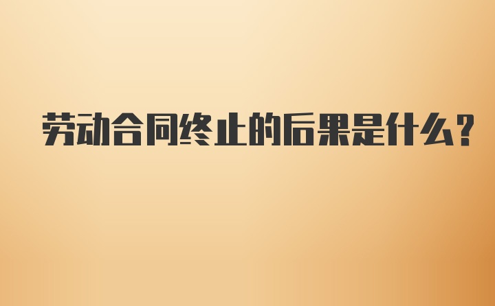 劳动合同终止的后果是什么？