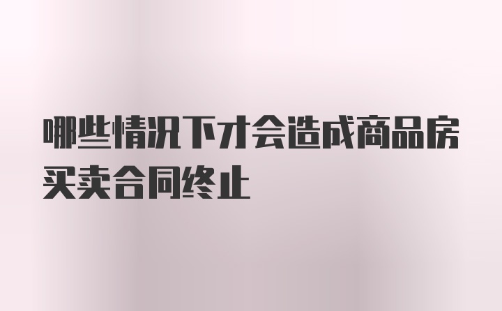 哪些情况下才会造成商品房买卖合同终止