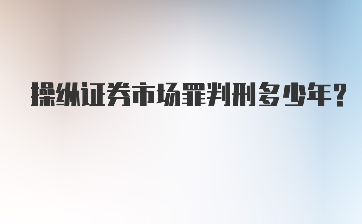 操纵证券市场罪判刑多少年？