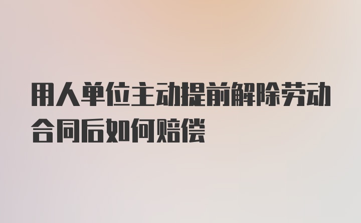 用人单位主动提前解除劳动合同后如何赔偿