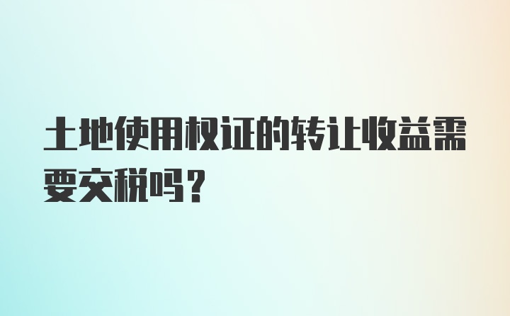 土地使用权证的转让收益需要交税吗？