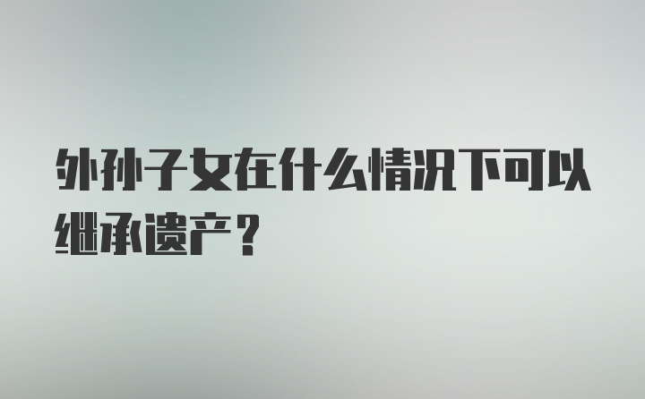 外孙子女在什么情况下可以继承遗产？