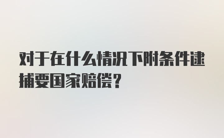 对于在什么情况下附条件逮捕要国家赔偿？