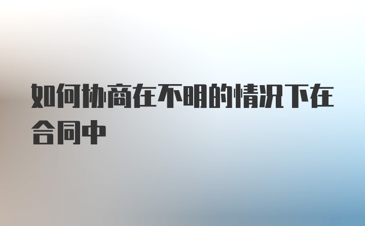 如何协商在不明的情况下在合同中